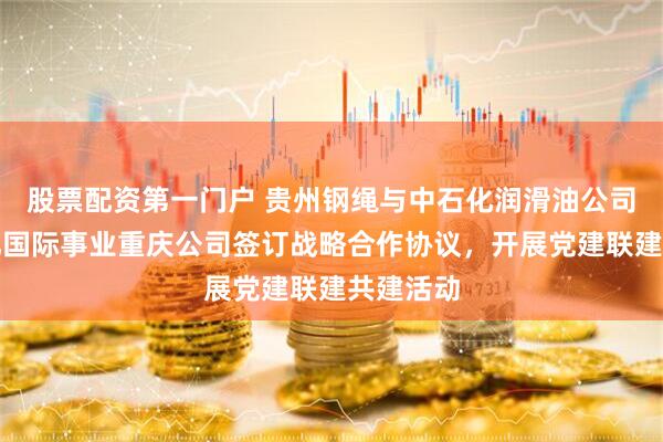 股票配资第一门户 贵州钢绳与中石化润滑油公司、中石化国际事业重庆公司签订战略合作协议，开展党建联建共建活动