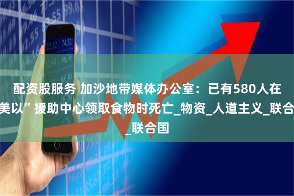 配资股服务 加沙地带媒体办公室：已有580人在“美以”援助中心领取食物时死亡_物资_人道主义_联合国