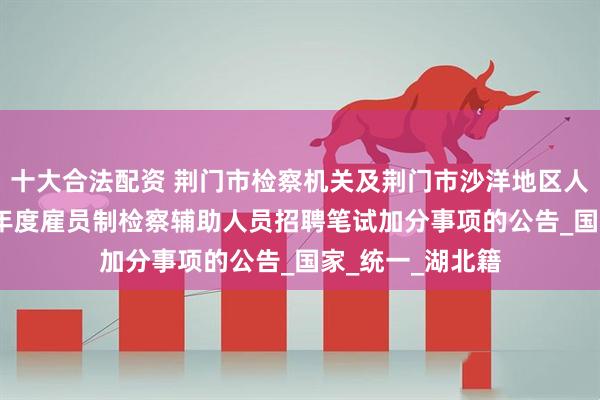 十大合法配资 荆门市检察机关及荆门市沙洋地区人民检察院2025年度雇员制检察辅助人员招聘笔试加分事项的公告_国家_统一_湖北籍