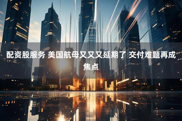 配资股服务 美国航母又又又延期了 交付难题再成焦点