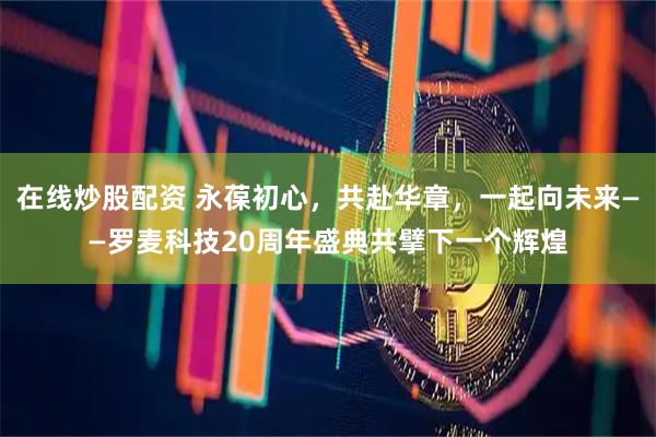 在线炒股配资 永葆初心，共赴华章，一起向未来——罗麦科技20周年盛典共擘下一个辉煌