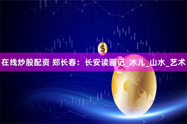 在线炒股配资 郑长春：长安读画记_冰儿_山水_艺术