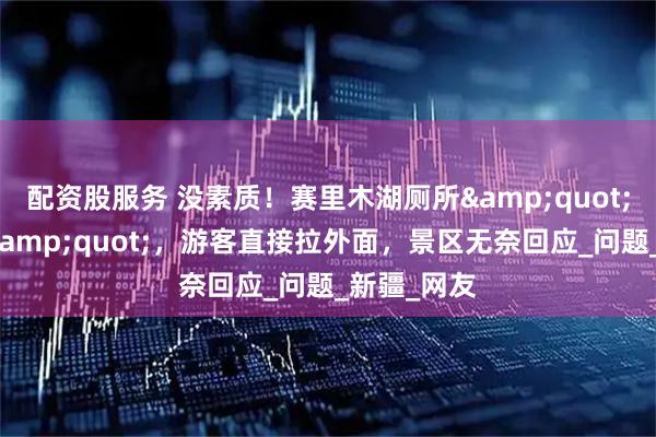 配资股服务 没素质！赛里木湖厕所&quot;屎满为患&quot;，游客直接拉外面，景区无奈回应_问题_新疆_网友