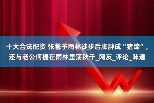 十大合法配资 张馨予雨林徒步后脚肿成“猪蹄”，还与老公何捷在雨林里荡秋千_网友_评论_味道