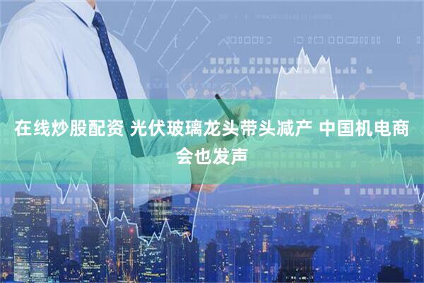 在线炒股配资 光伏玻璃龙头带头减产 中国机电商会也发声