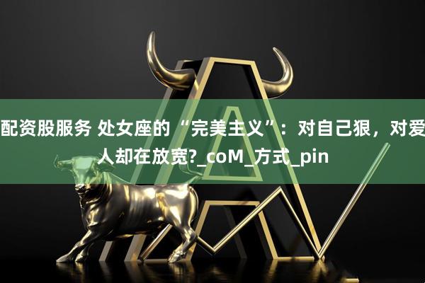 配资股服务 处女座的 “完美主义”：对自己狠，对爱人却在放宽?_coM_方式_pin