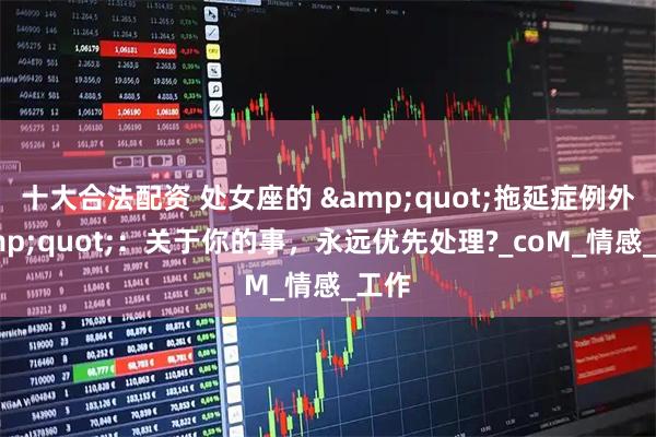 十大合法配资 处女座的 &quot;拖延症例外&quot;：关于你的事，永远优先处理?_coM_情感_工作