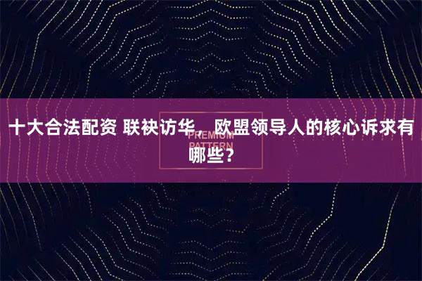 十大合法配资 联袂访华，欧盟领导人的核心诉求有哪些？