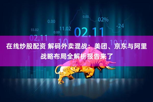 在线炒股配资 解码外卖混战：美团、京东与阿里战略布局全解析报告来了