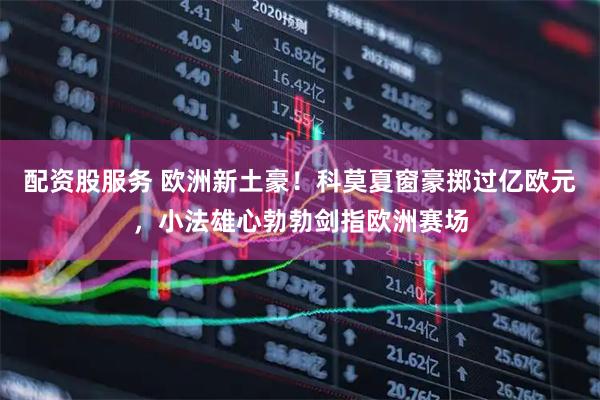 配资股服务 欧洲新土豪！科莫夏窗豪掷过亿欧元，小法雄心勃勃剑指欧洲赛场