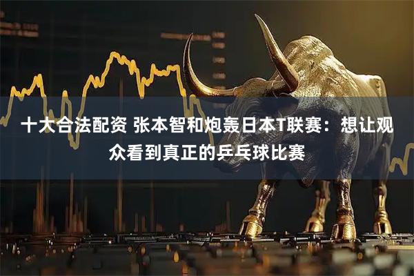 十大合法配资 张本智和炮轰日本T联赛：想让观众看到真正的乒乓球比赛