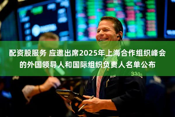 配资股服务 应邀出席2025年上海合作组织峰会的外国领导人和国际组织负责人名单公布