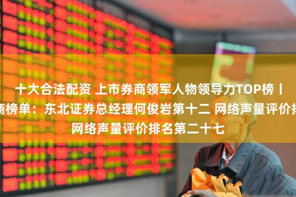 十大合法配资 上市券商领军人物领导力TOP榜丨成长发展券商榜单：东北证券总经理何俊岩第十二 网络声量评价排名第二十七