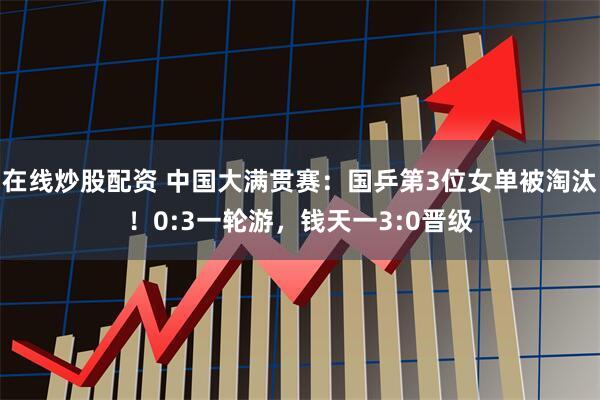 在线炒股配资 中国大满贯赛：国乒第3位女单被淘汰！0:3一轮游，钱天一3:0晋级