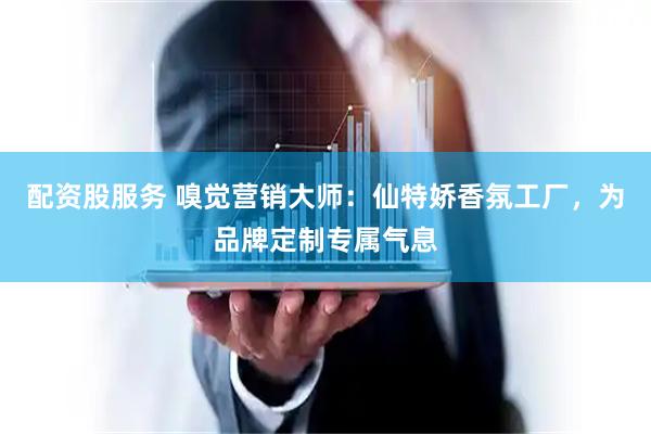 配资股服务 嗅觉营销大师：仙特娇香氛工厂，为品牌定制专属气息