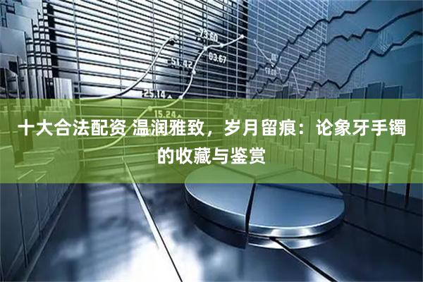十大合法配资 温润雅致，岁月留痕：论象牙手镯的收藏与鉴赏