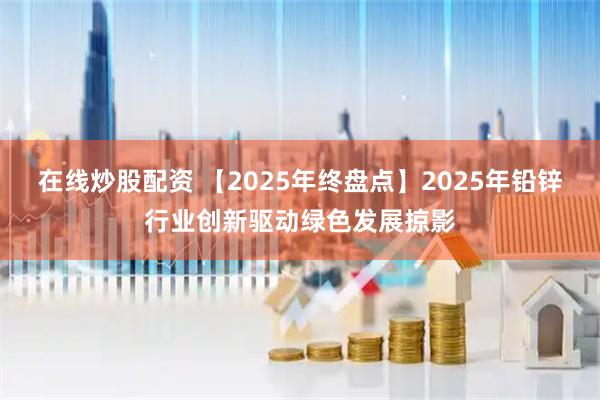 在线炒股配资 【2025年终盘点】2025年铅锌行业创新驱动绿色发展掠影