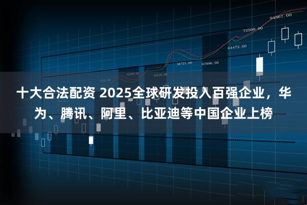 十大合法配资 2025全球研发投入百强企业,华为、腾讯、阿里、比亚迪等中国企业上榜