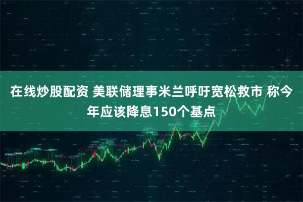 在线炒股配资 美联储理事米兰呼吁宽松救市 称今年应该降息150个基点