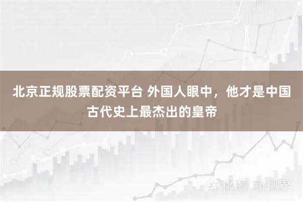 北京正规股票配资平台 外国人眼中，他才是中国古代史上最杰出的皇帝