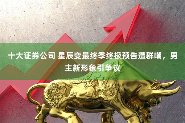 十大证券公司 星辰变最终季终极预告遭群嘲，男主新形象引争议