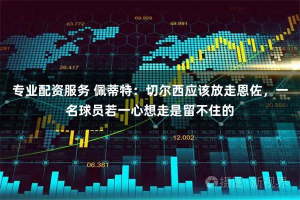 专业配资服务 佩蒂特：切尔西应该放走恩佐，一名球员若一心想走是留不住的