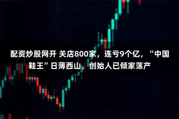 配资炒股网开 关店800家，连亏9个亿，“中国鞋王”日薄西山，创始人已倾家荡产