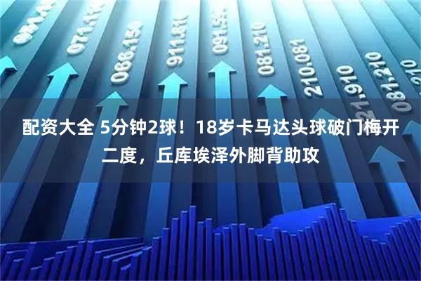配资大全 5分钟2球！18岁卡马达头球破门梅开二度，丘库埃泽外脚背助攻
