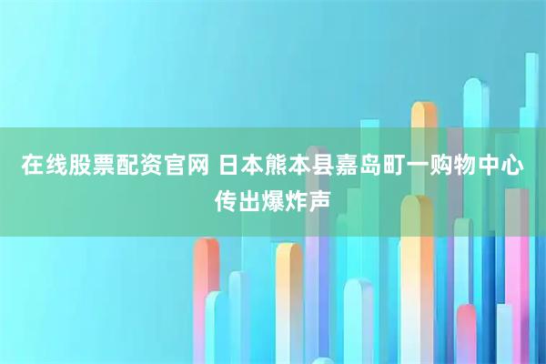 在线股票配资官网 日本熊本县嘉岛町一购物中心传出爆炸声