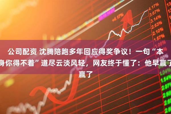 公司配资 沈腾陪跑多年回应得奖争议！一句“本身你得不着”道尽云淡风轻，网友终于懂了：他早赢了