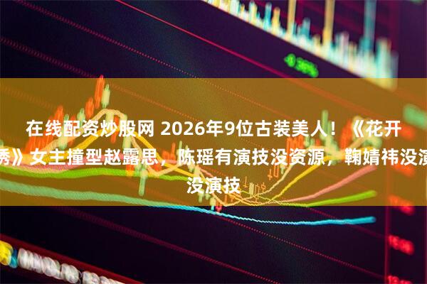 在线配资炒股网 2026年9位古装美人！《花开锦绣》女主撞型赵露思，陈瑶有演技没资源，鞠婧祎没演技