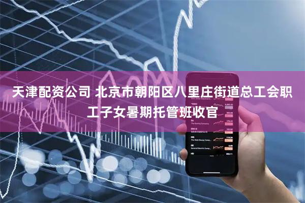天津配资公司 北京市朝阳区八里庄街道总工会职工子女暑期托管班收官