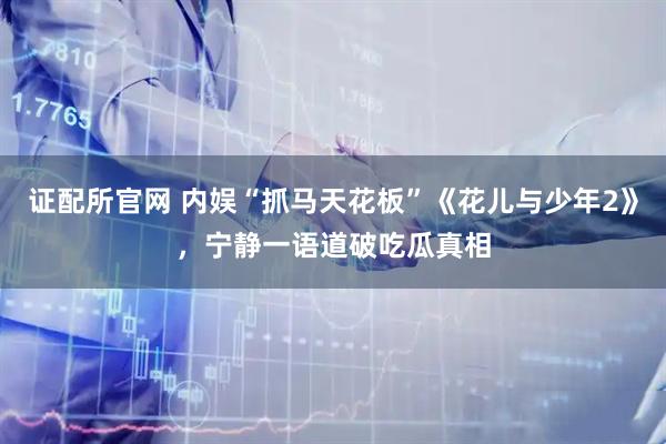 证配所官网 内娱“抓马天花板”《花儿与少年2》，宁静一语道破吃瓜真相