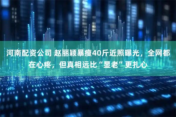 河南配资公司 赵丽颖暴瘦40斤近照曝光，全网都在心疼，但真相远比“显老”更扎心