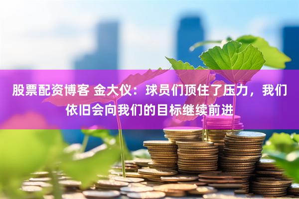 股票配资博客 金大仪：球员们顶住了压力，我们依旧会向我们的目标继续前进