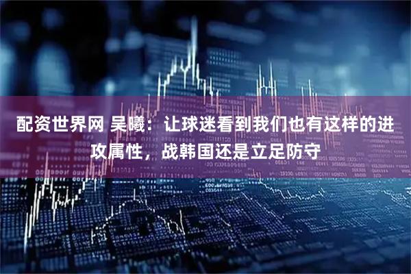 配资世界网 吴曦：让球迷看到我们也有这样的进攻属性，战韩国还是立足防守